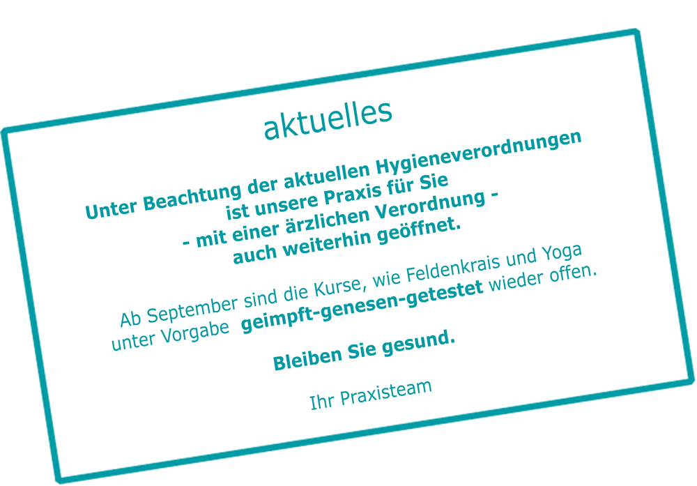 Unter Beachtung der aktuellen Hygieneverordnungen ist unsere Praxis ist für Sie - mit einer ärzlichen Verordnung - auch weiterhin geöffnet. Ab September sind die Kurse, wie Feldenkrais und Yoga unter Vorgabe  geimpft-genesen-getestet wieder offen. Bleiben Sie gesund.
Ihr Praxisteam